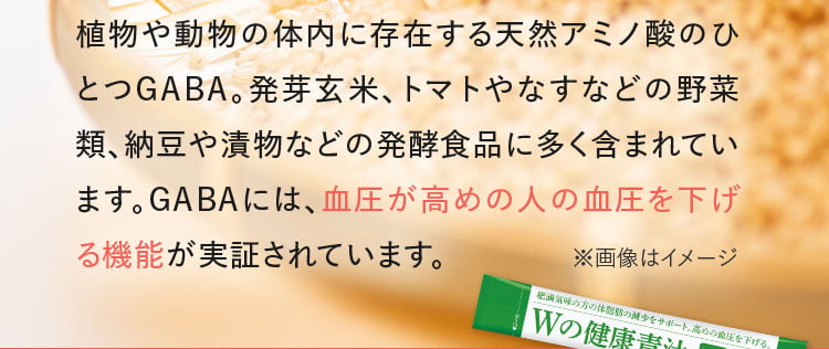 植物や動物の体内に存在する天然アミノ酸のひとつGABA。発芽玄米、トマトやなすなどの野菜類、納豆や漬物などの発酵食品に多く含まれています。GABAには、血圧が高めの人の血圧を下げる機能が実証されています。